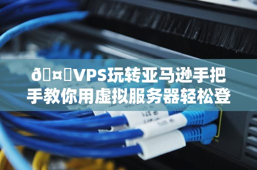 🤖VPS玩转亚马逊手把手教你用虚拟服务器轻松登陆购物天堂