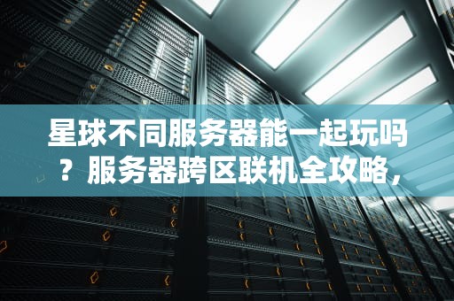 星球不同服务器能一起玩吗？服务器跨区联机全攻略，萌新必看！