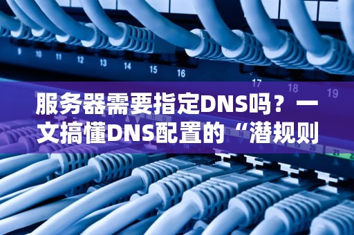 服务器需要指定DNS吗？一文搞懂DNS配置的“潜规则”