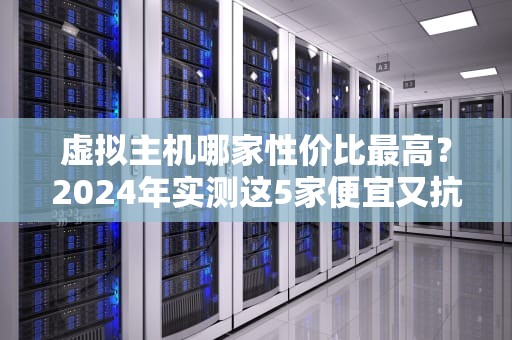 虚拟主机哪家性价比最高？2024年实测这5家便宜又抗造！
