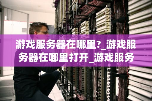 游戏服务器在哪里?_游戏服务器在哪里打开_游戏服务器的地理分布与影响因素