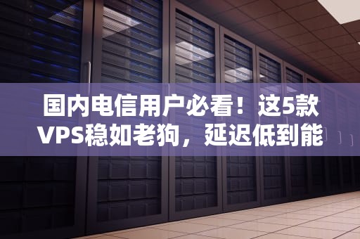 国内电信用户必看！这5款VPS稳如老狗，延迟低到能跟老板对喷