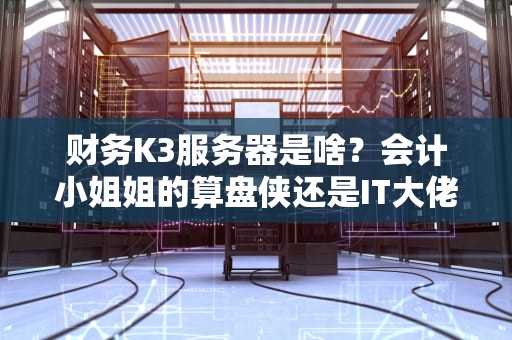 财务K3服务器是啥？会计小姐姐的算盘侠还是IT大佬的数据堡垒？