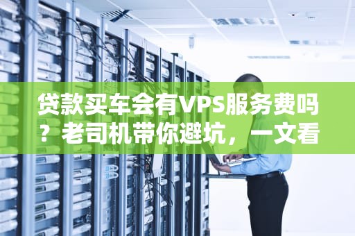 贷款买车会有VPS服务费吗？老司机带你避坑，一文看懂隐藏收费！