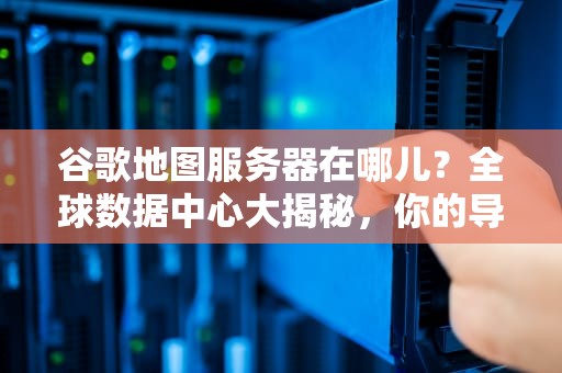 谷歌地图服务器在哪儿？全球数据中心大揭秘，你的导航请求去了哪？