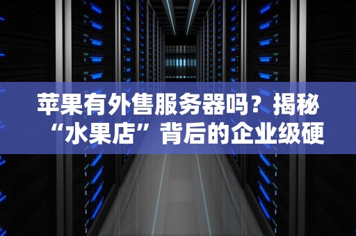 苹果有外售服务器吗？揭秘“水果店”背后的企业级硬核装备！