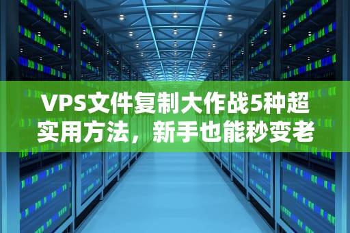 VPS文件复制大作战5种超实用方法，新手也能秒变老司机！