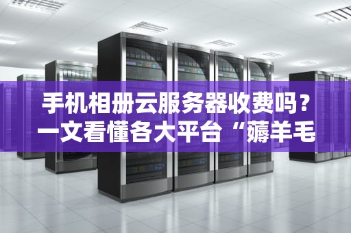 手机相册云服务器收费吗？一文看懂各大平台“薅羊毛”攻略！