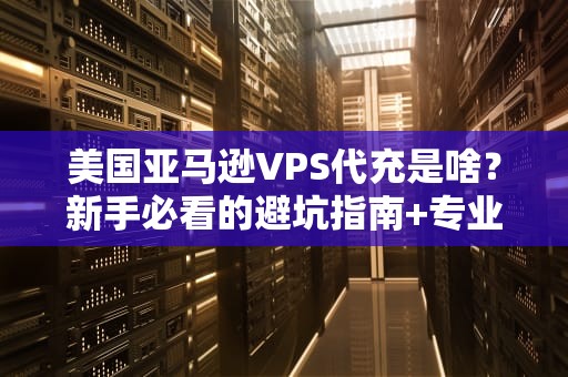 美国亚马逊VPS代充是啥？新手必看的避坑指南+专业测评！