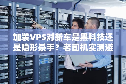 加装VPS对新车是黑科技还是隐形杀手？老司机实测避坑指南！