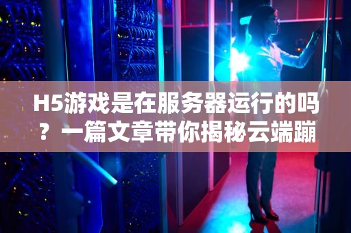 H5游戏是在服务器运行的吗？一篇文章带你揭秘云端蹦迪的真相！