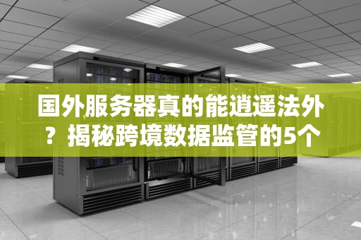 国外服务器真的能逍遥法外？揭秘跨境数据监管的5个残酷真相！