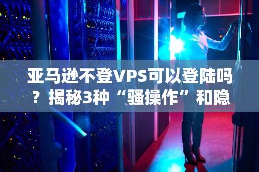 亚马逊不登VPS可以登陆吗？揭秘3种“骚操作”和隐藏风险！