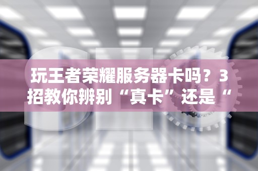 玩王者荣耀服务器卡吗？3招教你辨别“真卡”还是“假卡”！