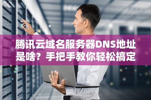腾讯云域名服务器DNS地址是啥？手把手教你轻松搞定！