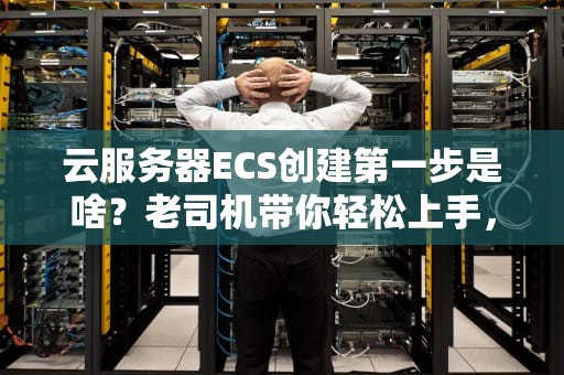 云服务器ECS创建第一步是啥？老司机带你轻松上手，避免踩坑！
