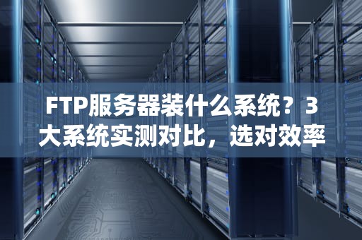 FTP服务器装什么系统？3大系统实测对比，选对效率翻倍！