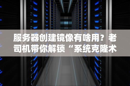 服务器创建镜像有啥用？老司机带你解锁“系统克隆术”，省钱省力又省心！