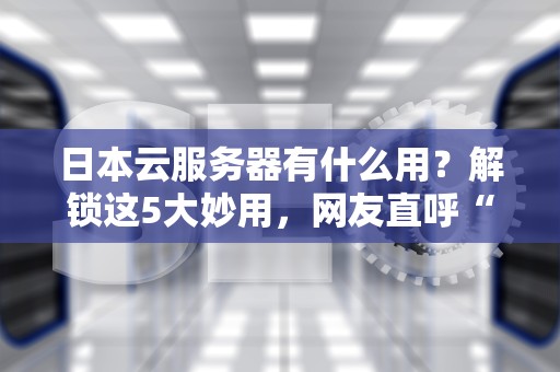日本云服务器有什么用？解锁这5大妙用，网友直呼“真香”！