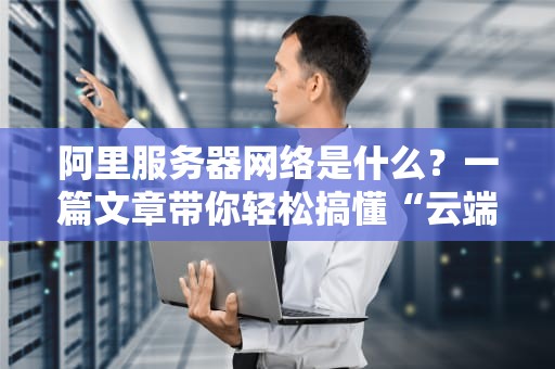 阿里服务器网络是什么？一篇文章带你轻松搞懂“云端高速公路”