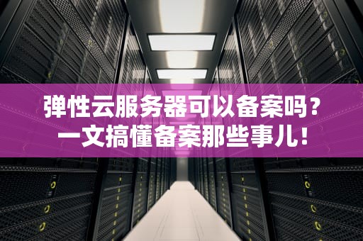 弹性云服务器可以备案吗？一文搞懂备案那些事儿！