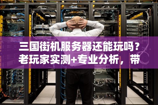 三国街机服务器还能玩吗？老玩家实测+专业分析，带你重温童年热血！