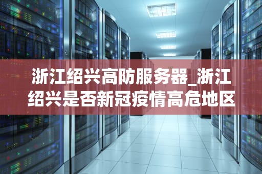 浙江绍兴高防服务器_浙江绍兴是否新冠疫情高危地区_浙江绍兴高防服务器的优势与应用