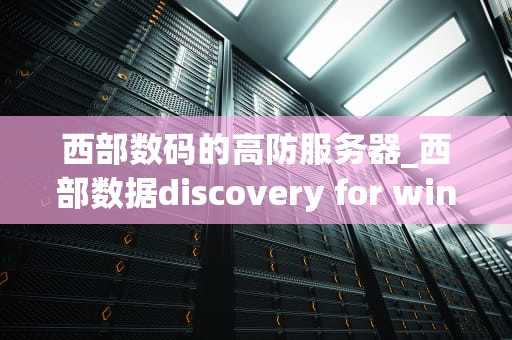 西部数码的高防服务器_西部数据discovery for windows_西部数码高防服务器的优势及其在网络安全中的关键作用
