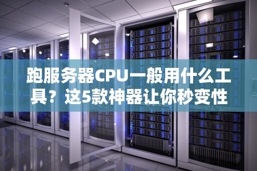 跑服务器CPU一般用什么工具？这5款神器让你秒变性能调优大师！