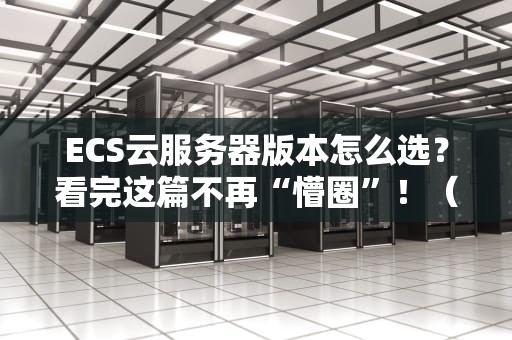 ECS云服务器版本怎么选？看完这篇不再“懵圈”！（附真实测评）