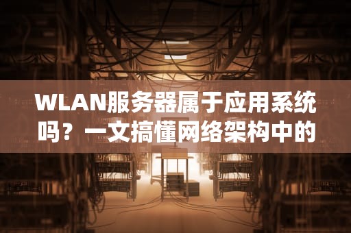 WLAN服务器属于应用系统吗？一文搞懂网络架构中的隐形大佬！