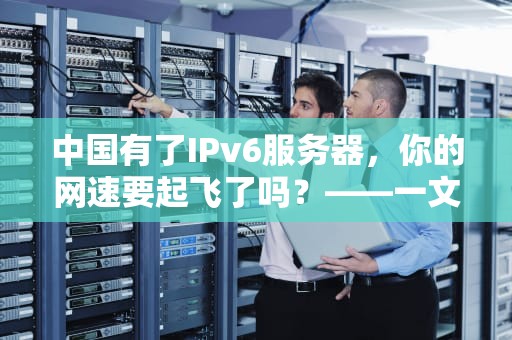 中国有了IPv6服务器，你的网速要起飞了吗？——一文看懂IPv6的“黑科技”与未来影响
