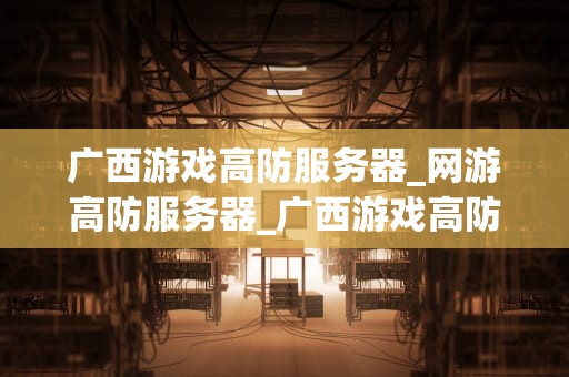 广西游戏高防服务器_网游高防服务器_广西游戏高防服务器的优势与选择