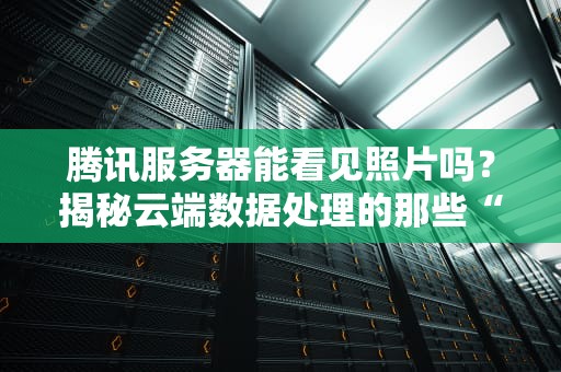 腾讯服务器能看见照片吗？揭秘云端数据处理的那些“小秘密”
