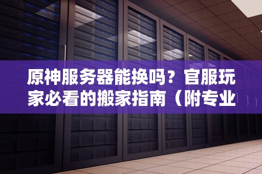 原神服务器能换吗？官服玩家必看的搬家指南（附专业测评）