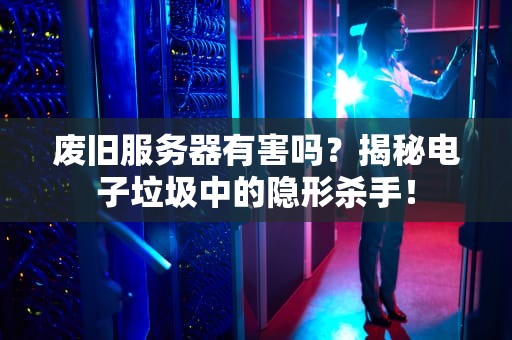 废旧服务器有害吗？揭秘电子垃圾中的隐形杀手！