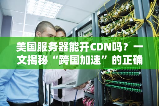 美国服务器能开CDN吗？一文揭秘“跨国加速”的正确姿势！