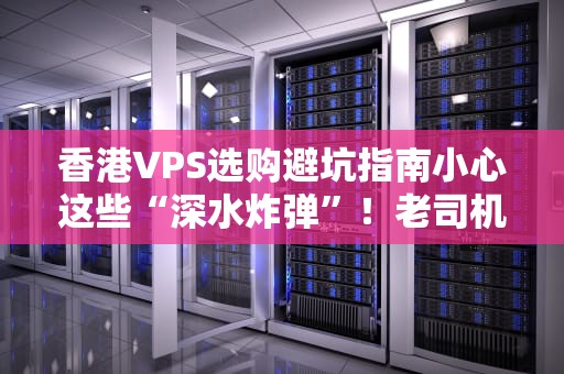 香港VPS选购避坑指南小心这些“深水炸弹”！老司机带你稳上车