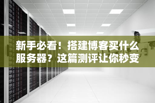 新手必看！搭建博客买什么服务器？这篇测评让你秒变老司机