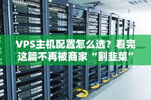 VPS主机配置怎么选？看完这篇不再被商家“割韭菜”！