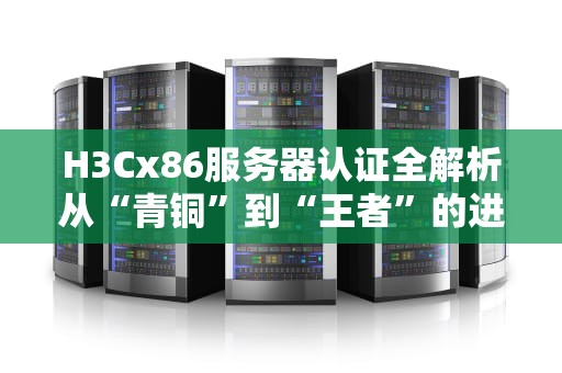 H3Cx86服务器认证全解析从“青铜”到“王者”的进阶之路