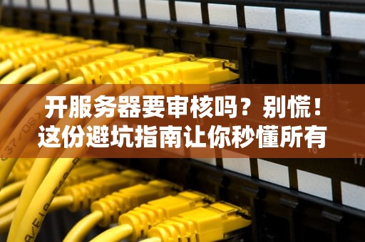 开服务器要审核吗？别慌！这份避坑指南让你秒懂所有门道