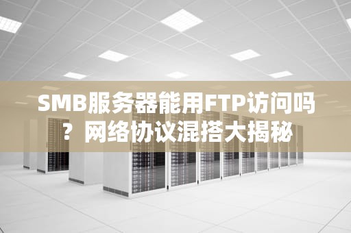 SMB服务器能用FTP访问吗？网络协议混搭大揭秘