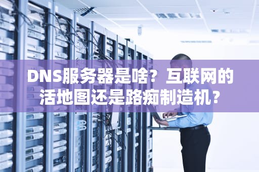 DNS服务器是啥？互联网的活地图还是路痴制造机？