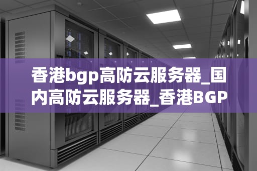 香港bgp高防云服务器_国内高防云服务器_香港BGP高防云服务器——助力企业网络安全
