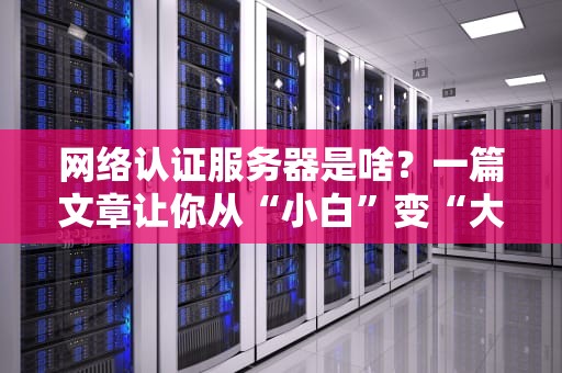 网络认证服务器是啥？一篇文章让你从“小白”变“大神”！