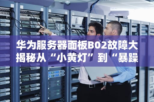 华为服务器面板B02故障大揭秘从“小黄灯”到“暴躁报警”的终极排障指南
