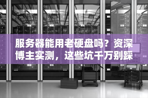 服务器能用老硬盘吗？资深博主实测，这些坑千万别踩！