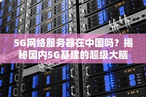 5G网络服务器在中国吗？揭秘国内5G基建的超级大脑！