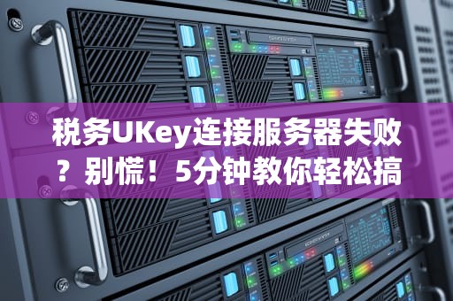 税务UKey连接服务器失败？别慌！5分钟教你轻松搞定（附专业排坑指南）